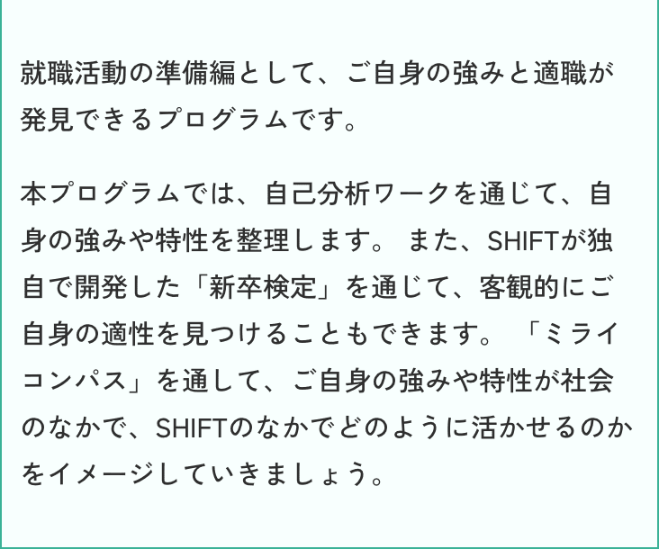 就職活動の準備編として、ご自身の強みと適職が発見できるプログラムです。本プログラムでは、自己分析ワークを通じて、自身の強みや特性を整理します。 また、SHIFTが独自で開発した「新卒検定」を通じて、客観的にご自身の適性を見つけることもできます。 「ミライコンパス」を通して、ご自身の強みや特性が社会のなかで、SHIFTのなかでどのように活かせるのかをイメージしていきましょう。