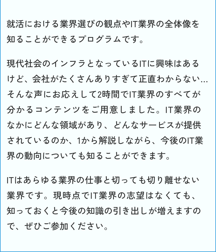 就活における業界選びの観点やIT業界の全体像を知ることができるプログラムです。現代社会のインフラとなっているITに興味はあるけど、会社がたくさんありすぎて正直わからない…そんな声にお応えして2時間でIT業界のすべてが分かるコンテンツをご用意しました。IT業界のなかにどんな領域があり、どんなサービスが提供されているのか、１から解説しながら、今後のIT業界の動向についても知ることができます。ITはあらゆる業界の仕事と切っても切り離せない業界です。現時点でIT業界の志望はなくても、知っておくと今後の知識の引き出しが増えますので、ぜひご参加ください。