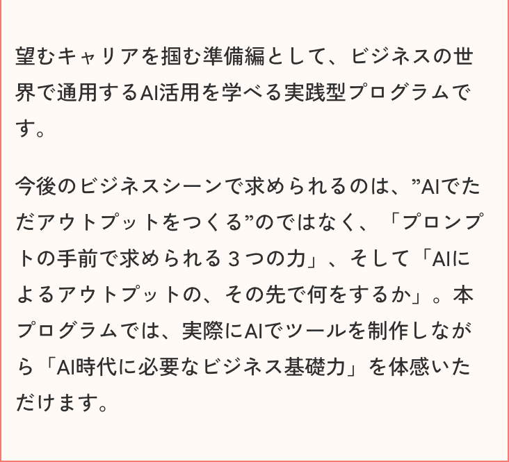 望むキャリアを掴む準備編として、ビジネスの世界で通用するAI活用を学べる実践型プログラムです。今後のビジネスシーンで求められるのは、”AIでただアウトプットをつくる”のではなく、「プロンプトの手前で求められる3つの力」、そして「AIによるアウトプットの、その先で何をするか」。本プログラムでは、実際にAIでツールを制作しながら「AI時代に必要なビジネス基礎力」を体感いただけます。