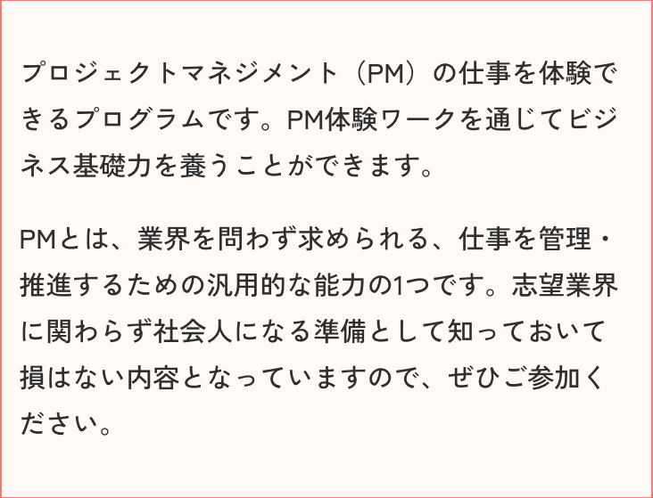 プロジェクトマネジメント（PM）の仕事を体験できるプログラムです。PM体験ワークを通じてビジネス基礎力を養うことができます。PMとは、業界を問わず求められる、仕事を管理・推進するための汎用的な能力の1つです。志望業界に関わらず社会人になる準備として知っておいて損はない内容となっていますので、ぜひご参加ください。