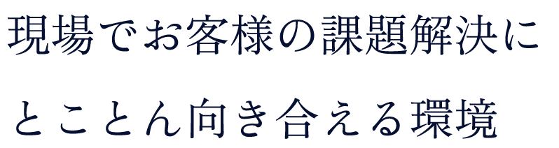 現場でお客様の課題解決にとことん向き合える環境