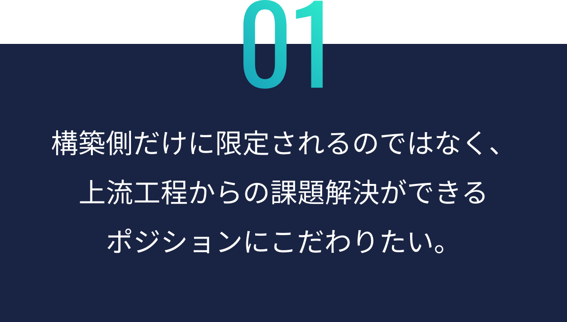 構築側だけに限定されるのではなく、上流工程からの 課題解決ができる ポジションにこだわりたい。