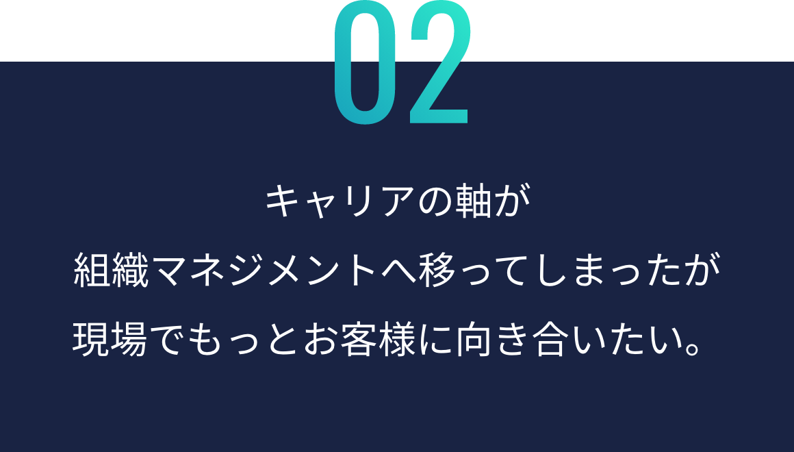 キャリアの軸が 組織マネジメントへ 移ってしまったが 現場でもっと お客様に向き合いたい。