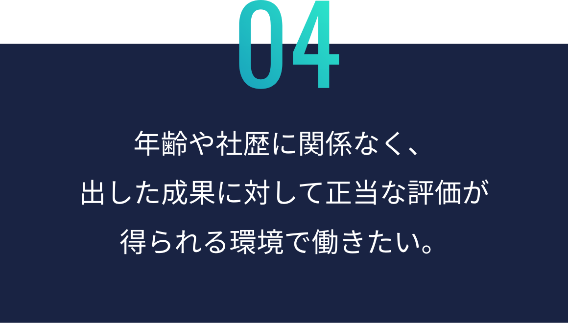 年齢や社歴に関係なく、 出した成果に対して 正当な評価が 得られる環境で働きたい。
