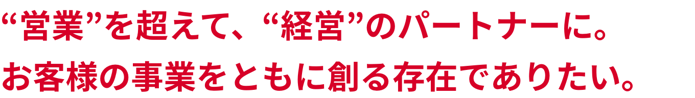 “営業”を超えて、“経営”のパートナーに。お客様の事業をともに創る存在でありたい。