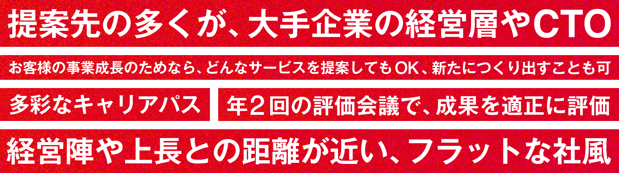 提案先の多くが、大手企業の経営層やCTO／お客様の事業成長のためなら、どんなサービスを提案してもOK、新たにつくり出すことも可／多彩なキャリアパス／年2回の評価会議で、成果を適正に評価／経営陣や上長との距離が近い、フラットな社風