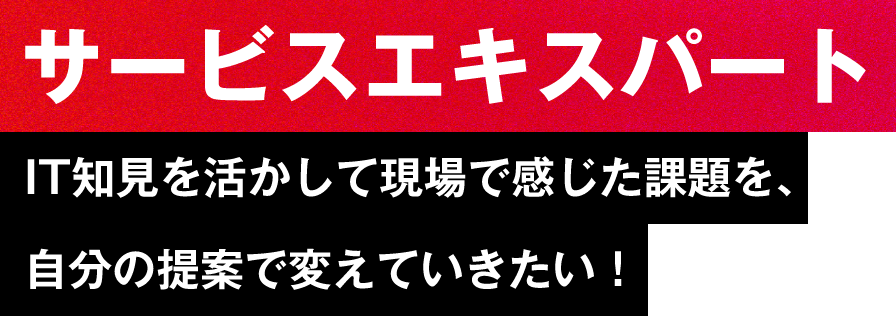 【サービスエキスパート】IT知見を活かして現場で感じた課題を、自分の提案で変えていきたい！