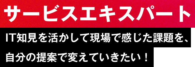 【サービスエキスパート】IT知見を活かして現場で感じた課題を、自分の提案で変えていきたい！