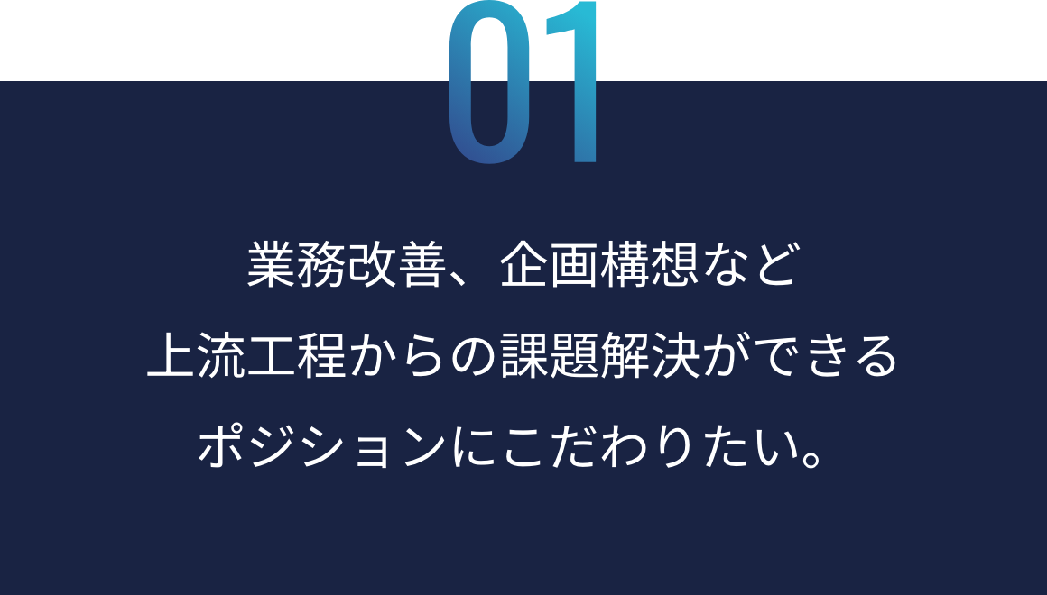 01：業務改善、企画構想など上流工程からの課題解決ができるポジションにこだわりたい。
