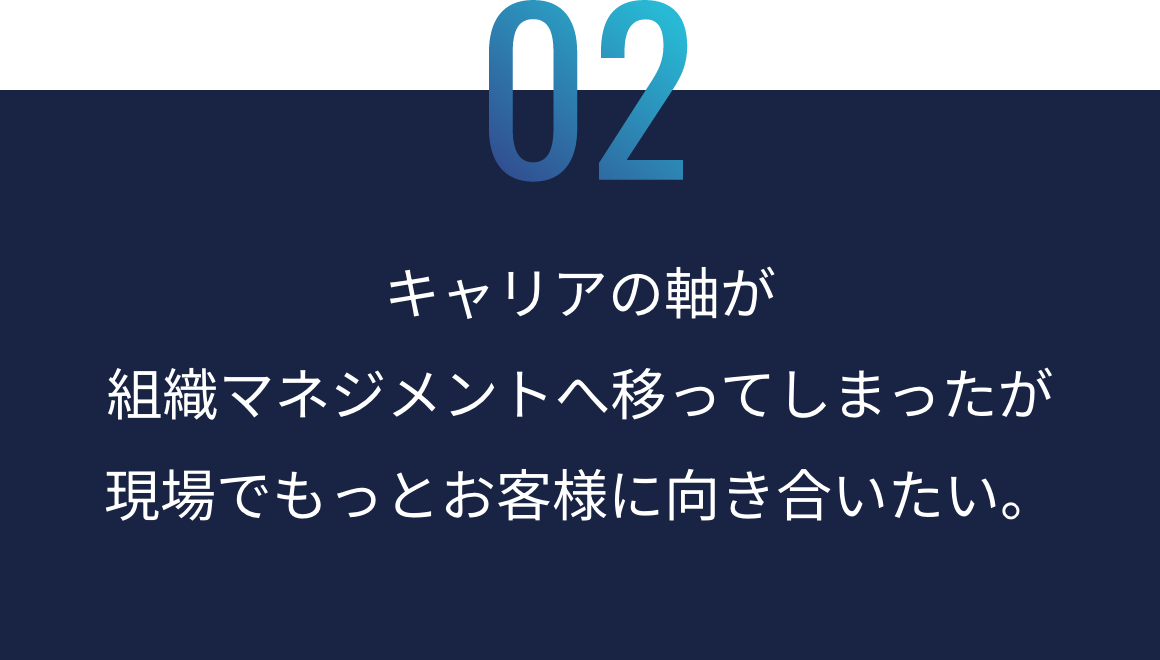 02：キャリアの軸が組織マネジメントへ移ってしまったが現場でもっとお客様に向き合いたい。