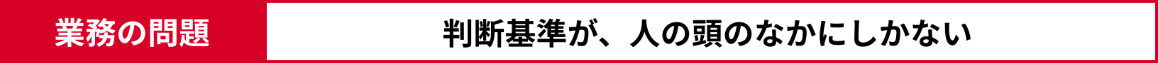 業務の問題：判断基準が、人の頭のなかにしかない 